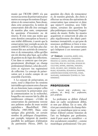 70
musée par l’ICOM (2007) n’a pas
recoursautermedepréservationpour
mettre en exergue les notions d’acqui-
sition et de conservation. Sans doute,
dans cette perspective, la notion de
conservation doit-elle être envisagée
de manière plus vaste, comprenant
les questions d’inventaire ou de
réserve. Il n’en reste pas moins que
cette dernière conception se heurte à
une réalité différente, à savoir que la
conservation (par exemple au sein du
comité ICOM-CC) est bien plus clai-
rement liée aux activités de conserva-
tion et de restauration, telles qu’elles
ont été décrites plus haut, qu’à celles
de gestion ou de régie des collections.
C’est dans ce contexte que s’est pro-
gressivement développé un champ
professionnel distinct, celui des archi-
vistes et régisseurs (ou registraires)
de collection. Le concept de préser-
vation sert à rendre compte de cet
ensemble d’activités.
3. Le concept de préservation, en
outre, tend à objectiver les tensions
inévitables qui existent entre chacune
de ces fonctions (sans compter celles
qui concernent la préservation avec
la communication ou la recherche),
lesquelles ont souvent fait la cible de
nombreuses critiques : « L’idée de
conservation du patrimoine renvoie
aux pulsions anales de toute société
capitaliste » (Baudrillard, 1968;
Deloche, 1985-1989). Dans cette
optique plus générale, un certain
nombre de politiques d’acquisition,
par exemple, intègrent de manière
parallèle les politiques d’aliénation
du patrimoine (Neves, 2005). La
question des choix du restaurateur
et, de manière générale, des choix à
effectuer au niveau des opérations de
conservation (que conserver et donc
que rejeter?) constitue, avec l’alié-
nation, certaines des questions les
plus polémiques concernant l’organi-
sation du musée. Enﬁn, les musées
acquièrent et conservent de plus en
plus régulièrement des objets patri-
moniaux immatériels, ce qui pose de
nouveaux problèmes et force à trou-
ver des techniques de conservation
qui s’adaptent à ces nouveaux patri-
moines.
CORRÉLATS : ACQUISITION, BIEN(S), CHOSE,
COMMUNAUTÉ, CONSERVATEUR, CONSERVATION
PRÉVENTIVE OU CURATIVE, INVENTAIRE, GESTION DES
COLLECTIONS, RÉGIE DES COLLECTIONS, RÉGISSEUR DES
COLLECTIONS, MATÉRIEL, IMMATÉRIEL, MONUMENT,
ŒUVRE, DOCUMENT, OBJET, PATRIMOINE, RÉALITÉ,
RELIQUE, RESTAURATION, RESTAURATEUR, SÉMIOPHORE,
ALIÉNATION (DEACCESSION), RESTITUTION, CESSION,
SAUVEGARDE, ENVIRONNEMENT (CONTRÔLE DE L’ENVI-
RONNEMENT).
PROFESSION
n. f. – Équival. angl. : profession; esp. :
profesión; all. : Beruf; ital. : professione;
port. proﬁssāo.
La profession se déﬁnit d’abord
dans un cadre socialement déﬁni,
et non par défaut. En ce sens, elle
n’est pas constitutive du champ théo-
rique : un muséologue peut se carac-
tériser d’abord comme historien de
l’art ou biologiste par profession,
mais il peut aussi se considérer – et
être socialement considéré – comme
muséologue professionnel. Une pro-
 