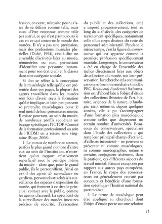 71
fession, en outre, nécessite pour exis-
ter de se déﬁnir comme telle, mais
aussi d’être reconnue comme telle
par autrui, ce qui n’est pas toujours le
cas en ce qui concerne le monde des
musées. Il n’y a pas une profession,
mais des professions muséales plu-
rielles (Dubé, 1994), c’est-à-dire un
ensemble d’activités liées au musée,
rémunérées ou non, permettant
d’identiﬁer une personne (notam-
ment pour son état civil) et la classer
dans une catégorie sociale.
Si l’on se réfère à la conception
de la muséologie telle qu’elle est pré-
sentée dans ces pages, la plupart des
agents travaillant dans les musées
sont loin d’avoir reçu la formation
qu’elle implique, et bien peu peuvent
se prétendre muséologues pour le
seul motif de leur présence au musée.
Il existe pourtant, au sein du musée,
de nombreux proﬁls requérant un
bagage spéciﬁque; l’ICTOP (Comité
de la formation professionnel au sein
de l’ICOM) en a retenu une ving-
taine (Ruge, 2008).
1. Le cursus de nombreux acteurs,
parfois le plus grand nombre d’entre
eux au sein de l’institution, n’entre-
tient qu’un rapport relativement
superﬁciel avec le principe même
du musée – alors que, pour le grand
public, ils le personniﬁent. Ainsi en
va-t-il des agents de surveillance ou
gardiens, personnels attachés à la sur-
veillance des espaces d’exposition du
musée, qui forment à ce titre le prin-
cipal contact avec le public, comme
les agents d’accueil. La spéciﬁcité de
la surveillance des musées (mesures
précises de sécurité, d’évacuation
du public et des collections, etc.)
a imposé progressivement, tout au
long du XIX
e
siècle, des catégories de
recrutement spéciﬁques, notamment
celle d’un corps distinct du reste du
personnel administratif. Pendant le
même temps, c’est la ﬁgure du conser-
vateur qui est apparue comme la
première profession spéciﬁquement
muséale. Longtemps, le conservateur
a été en charge de l’ensemble des
tâches directement liées aux objets
de collection du musée, soit leur pré-
servation,larechercheetlacommuni-
cation par leur intermédiaire (modèle
PRC,Reinwardt Academie).Saforma-
tion est d’abord liée à l’objet d’étude
des collections (histoire de l’art, his-
toire, sciences de la nature, ethnolo-
gie, etc.), même si, depuis quelques
années, elle a pu s’accompagner
d’une formation plus muséologique
comme celles que dispensent un
certain nombre d’universités. Beau-
coup de conservateurs, spécialisés
dans l’étude des collections – qui
reste leur principal champ d’activité,
d’ailleurs incontesté – ne peuvent se
présenter ni comme muséologues,
ni comme muséographes, même si
certains conjuguent aisément, dans
la pratique, ces différents aspects du
travail muséal. Faisant exception par
rapport aux autres pays européens,
en France, le corps des conserva-
teurs est généralement recruté par
concours et bénéﬁcie d’une forma-
tion spéciﬁque (l’Institut national du
patrimoine).
2. Le terme de muséologue peut
être appliqué au chercheur dont
l’objet d’étude porte sur une relation
 