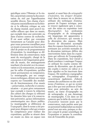 72
spéciﬁque entre l’Homme et la réa-
lité, caractérisée comme la documen-
tation du réel par l’appréhension
sensible directe. Son champ d’acti-
vité porte essentiellement sur la théo-
rie et la réﬂexion critique au sein
du champ muséal, aussi peut-il tra-
vailler ailleurs que dans un musée,
par exemple dans une université, ou
dans d’autres centres de recherche.
Il est aussi utilisé, par extension
(notamment au Canada) pour dési-
gner toute personne travaillant pour
un musée et assurant une fonction de
chef de projet ou de programmateur
d’exposition. Le muséologue se dif-
férencie donc du conservateur, mais
aussi du muséographe, chargé de la
conception et de l’organisation géné-
rale du musée, des aménagements
touchant à la sécurité ou à la conser-
vation et à la restauration, en passant
par les salles d’expositions, qu’elles
soient permanentes ou temporaires.
Le muséographe, par ses compé-
tences techniques, détient une vision
experte sur l’ensemble des modali-
tés de fonctionnement d’un musée
– préservation, recherche et commu-
nication – et peut gérer notamment
(par exemple à travers la rédaction
des cahiers des charges s’y référant)
les données liées tant à la conserva-
tion préventive, qu’aux informations
communiquées aux divers publics.
Le muséographe se différencie de
l’expographe, dont le terme a été pro-
posé pour désigner celui qui a toutes
les compétences pour réaliser des
expositions, qu’elles se situent dans
un musée ou dans un espace non
muséal, et aussi bien du scénographe
d’exposition, (ou designer d’exposi-
tion) dans la mesure où ce dernier,
utilisant des techniques d’aména-
gement de l’espace scénique, peut
se trouver également apte à conce-
voir des mises en exposition (voir
Muséographie). Les professions
d’expographe et de scénographe
ont longtemps été apparentées à
celle du décorateur, qui renvoie à
la décoration des espaces. Mais
l’œuvre de décoration accomplie
dans les espaces fonctionnels et res-
sortissant aux activités normales de
la décoration intérieure diffère des
interventions faites dans les exposi-
tions qui relèvent de l’expographie.
Dans les expositions, leur travail a
plutôt tendance à aménager l’espace
en utilisant les expôts comme élé-
ments de décoration, que de partir
des expôts à mettre en valeur et à
faire signiﬁer en les inscrivant dans
l’espace. De nombreux expographes
ou scénographes d’exposition se
caractérisent également, d’abord,
comme des architectes ou des archi-
tectes d’intérieur, ce qui ne revient
pas à dire que tout architecte d’inté-
rieur peut prétendre, au sein du
musée, au statut d’expographe ou
de scénographe, et pas davantage
de muséographe. C’est dans un tel
contexte que la tâche du commissaire
d’exposition (souvent jouée par le
conservateur, mais parfois aussi par
un personnel indépendant au musée)
prend tout son sens, puisque ce der-
nier conçoit le projet scientiﬁque de
l’exposition et assume la coordina-
tion de l’ensemble du projet.
 