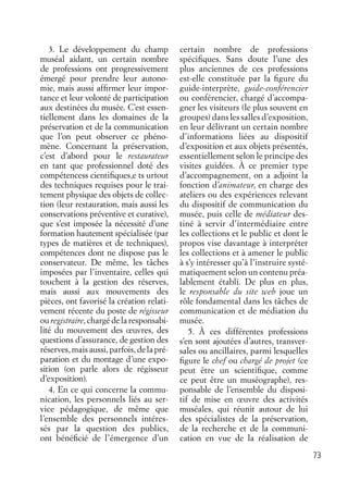 73
3. Le développement du champ
muséal aidant, un certain nombre
de professions ont progressivement
émergé pour prendre leur autono-
mie, mais aussi afﬁrmer leur impor-
tance et leur volonté de participation
aux destinées du musée. C’est essen-
tiellement dans les domaines de la
préservation et de la communication
que l’on peut observer ce phéno-
mène. Concernant la préservation,
c’est d’abord pour le restaurateur
en tant que professionnel doté des
compétencess cientiﬁques,e ts urtout
des techniques requises pour le trai-
tement physique des objets de collec-
tion (leur restauration, mais aussi les
conservations préventive et curative),
que s’est imposée la nécessité d’une
formation hautement spécialisée (par
types de matières et de techniques),
compétences dont ne dispose pas le
conservateur. De même, les tâches
imposées par l’inventaire, celles qui
touchent à la gestion des réserves,
mais aussi aux mouvements des
pièces, ont favorisé la création relati-
vement récente du poste de régisseur
ouregistraire, chargédelaresponsabi-
lité du mouvement des œuvres, des
questions d’assurance, de gestion des
réserves, mais aussi, parfois, de la pré-
paration et du montage d’une expo-
sition (on parle alors de régisseur
d’exposition).
4. En ce qui concerne la commu-
nication, les personnels liés au ser-
vice pédagogique, de même que
l’ensemble des personnels intéres-
sés par la question des publics,
ont bénéﬁcié de l’émergence d’un
certain nombre de professions
spéciﬁques. Sans doute l’une des
plus anciennes de ces professions
est-elle constituée par la ﬁgure du
guide-interprète, guide-conférencier
ou conférencier, chargé d’accompa-
gner les visiteurs (le plus souvent en
groupes) dans les salles d’exposition,
en leur délivrant un certain nombre
d’informations liées au dispositif
d’exposition et aux objets présentés,
essentiellement selon le principe des
visites guidées. À ce premier type
d’accompagnement, on a adjoint la
fonction d’animateur, en charge des
ateliers ou des expériences relevant
du dispositif de communication du
musée, puis celle de médiateur des-
tiné à servir d’intermédiaire entre
les collections et le public et dont le
propos vise davantage à interpréter
les collections et à amener le public
à s’y intéresser qu’à l’instruire systé-
matiquement selon un contenu préa-
lablement établi. De plus en plus,
le responsable du site web joue un
rôle fondamental dans les tâches de
communication et de médiation du
musée.
5. À ces différentes professions
s’en sont ajoutées d’autres, transver-
sales ou ancillaires, parmi lesquelles
ﬁgure le chef ou chargé de projet (ce
peut être un scientiﬁque, comme
ce peut être un muséographe), res-
ponsable de l’ensemble du disposi-
tif de mise en œuvre des activités
muséales, qui réunit autour de lui
des spécialistes de la préservation,
de la recherche et de la communi-
cation en vue de la réalisation de
 