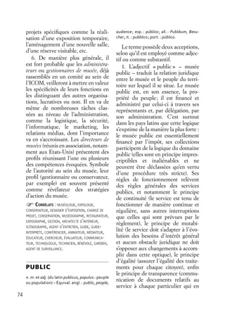 74
projets spéciﬁques comme la réali-
sation d’une exposition temporaire,
l’aménagement d’une nouvelle salle,
d’une réserve visitable, etc.
6. De manière plus générale, il
est fort probable que les administra-
teurs ou gestionnaires de musée, déjà
rassemblés en un comité au sein de
l’ICOM, veilleront à mettre en valeur
les spéciﬁcités de leurs fonctions en
les distinguant des autres organisa-
tions, lucratives ou non. Il en va de
même de nombreuses tâches clas-
sées au niveau de l’administration,
comme la logistique, la sécurité,
l’informatique, le marketing, les
relations médias, dont l’importance
va en s’accroissant. Les directeurs de
musées (réunis en association, notam-
ment aux Etats-Unis) présentent des
proﬁls réunissant l’une ou plusieurs
des compétences évoquées. Symbole
de l’autorité au sein du musée, leur
proﬁl (gestionnaire ou conservateur,
par exemple) est souvent présenté
comme révélateur des stratégies
d’action du musée.
CORRÉLATS : MUSÉOLOGIE, EXPOLOGIE,
CONSERVATEUR, DESIGNER D’EXPOSITION, CHARGÉ DE
PROJET, CONSERVATION, MUSÉOGRAPHIE, RESTAURATEUR,
EXPOGRAPHIE, GESTION, ARCHITECTE D’INTÉRIEUR,
SCÉNOGRAPHE, AGENT D’ENTRETIEN, GUIDE, GUIDE-
INTERPRÈTE, CONFÉRENCIER, ANIMATEUR, MÉDIATEUR,
ÉDUCATEUR, CHERCHEUR, ÉVALUATEUR, COMMUNICA-
TEUR, TECHNOLOGUE, TECHNICIEN, BÉNÉVOLE, GARDIEN,
AGENT DE SURVEILLANCE.
PUBLIC
n. m. et adj. (du latin publicus, populus : peuple
ou population) – Équival. angl. : public, people,
audience; esp. : público; all. : Publikum, Besu-
cher; it. : pubblico; port. : público.
Le terme possède deux acceptions,
selon qu’il est employé comme adjec-
tif ou comme substantif.
1. L’adjectif « public » – musée
public – traduit la relation juridique
entre le musée et le peuple du terri-
toire sur lequel il se situe. Le musée
public est, en son essence, la pro-
priété du peuple; il est ﬁnancé et
administré par celui-ci à travers ses
représentants et, par délégation, par
son administration. C’est surtout
dans les pays latins que cette logique
s’exprime de la manière la plus forte :
le musée public est essentiellement
ﬁnancé par l’impôt, ses collections
participent de la logique du domaine
public (elles sont en principe impres-
criptibles et inaliénables et ne
peuvent être déclassées qu’en vertu
d’une procédure très stricte). Ses
règles de fonctionnement relèvent
des règles générales des services
publics, et notamment le principe
de continuité (le service est tenu de
fonctionner de manière continue et
régulière, sans autres interruptions
que celles qui sont prévues par le
règlement), le principe de mutabi-
lité (le service doit s’adapter à l’évo-
lution des besoins d’intérêt général
et aucun obstacle juridique ne doit
s’opposer aux changements à accom-
plir dans cette optique), le principe
d’égalité (assurer l’égalité des traite-
ments pour chaque citoyen), enﬁn
le principe de transparence (commu-
nication de documents relatifs au
service à chaque particulier qui en
 