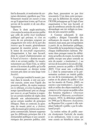 75
fait la demande, et motivation de cer-
taines décisions), signiﬁent que l’éta-
blissement muséal est ouvert à tous
ou qu’il appartient à tous, qu’il est au
service de la société et de son déve-
loppement.
Dans le droit anglo-américain,
c’est moins la notion de service public
que celle de public trust (conﬁance
publique) qui prévaut, et c’est en
vertu de ces principes exigeant un
engagement très strict de la part des
trustees que le musée, généralement
organisé de manière privée – sous
le statut de non-proﬁt organisation,
d’organisation à but non lucratif,
dont le conseil d’administration est
le board of trustees – destine ses acti-
vités à un certain public. Le musée,
notamment aux États-Unis, se réfère
moins à la notion de public qu’à celle
de communauté, ce dernier terme
souvent pris dans un sens large (voir
Société).
Ce principe conduit le musée, par-
tout dans le monde, à voir son acti-
vité exercée, sinon sous l’égide des
pouvoirs publics, du moins toujours
en s’y référant, et à être la plupart du
temps (partiellement) pris en charge
par ceux-ci, ce qui l’amène à respec-
ter un certain nombre de règles dont
découle son administration ainsi
qu’un certain nombre de principes
éthiques. Dans ce contexte, la ques-
tion du musée privé et, a fortiori,
celledumuséegérécommeuneentre-
prise commerciale, laissent supposer
que les différents principes liés à la
domanialité publique et aux caracté-
ristiques des pouvoirs publics, cités
plus haut, pourraient ne pas être
rencontrés. C’est dans cette perspec-
tive que la déﬁnition du musée par
l’ICOM présuppose qu’il s’agit d’une
organisation à but non lucratif, et
que de nombreux articles du code de
déontologie ont été rédigés en fonc-
tion de son caractère public.
2. Comme substantif, le mot
« public » désigne l’ensemble des
utilisateurs du musée (le public des
musées), mais aussi, par extrapolation
à partir de sa destination publique,
l’ensemble de la population à laquelle
chaque établissement s’adresse. Pré-
sente dans presque toutes les déﬁni-
tions actuelles du musée, la notion de
public occupe une place centrale au
sein du musée : « institution […] au
service de la société et de son dévelop-
pement, ouverte au public » (ICOM,
2007). C’est aussi une « collection
[…] dont la conservation et la pré-
sentation revêtent un intérêt public
en vue de la connaissance, de l’édu-
cation et du plaisir du public » (Loi
sur les musées de France, 2002), ou
encore « une institution […] qui pos-
sède et utilise des objets matériels, les
conserve et les expose au public selon
des horaires réguliers » (American
Association of Museums, accreditation
program, 1973); la déﬁnition publiée
en 1998 par la Museums Association,
au Royaume-Uni, a quant à elle rem-
placé l’adjectif « public » par le subs-
tantif people.
La notion même de public asso-
cie étroitement l’activité du musée
à ses utilisateurs, voire à ceux qui
sont censés en bénéﬁcier même en
 