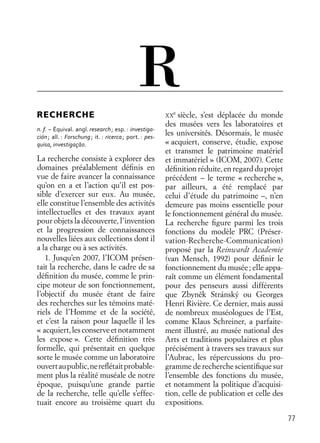 77
RECHERCHE
n. f. – Équival. angl. research; esp. : investiga-
ción; all. : Forschung; it. : ricerca; port. : pes-
quisa, investigaçāo.
La recherche consiste à explorer des
domaines préalablement déﬁnis en
vue de faire avancer la connaissance
qu’on en a et l’action qu’il est pos-
sible d’exercer sur eux. Au musée,
elle constitue l’ensemble des activités
intellectuelles et des travaux ayant
pour objets la découverte, l’invention
et la progression de connaissances
nouvelles liées aux collections dont il
a la charge ou à ses activités.
1. Jusqu’en 2007, l’ICOM présen-
tait la recherche, dans le cadre de sa
déﬁnition du musée, comme le prin-
cipe moteur de son fonctionnement,
l’objectif du musée étant de faire
des recherches sur les témoins maté-
riels de l’Homme et de la société,
et c’est la raison pour laquelle il les
« acquiert,lesconserveetnotamment
les expose ». Cette déﬁnition très
formelle, qui présentait en quelque
sorte le musée comme un laboratoire
ouvertaupublic,nereﬂétaitprobable-
ment plus la réalité muséale de notre
époque, puisqu’une grande partie
de la recherche, telle qu’elle s’effec-
tuait encore au troisième quart du
XX
e
siècle, s’est déplacée du monde
des musées vers les laboratoires et
les universités. Désormais, le musée
« acquiert, conserve, étudie, expose
et transmet le patrimoine matériel
et immatériel » (ICOM, 2007). Cette
déﬁnitionréduite,enregardduprojet
précédent – le terme « recherche »,
par ailleurs, a été remplacé par
celui d’étude du patrimoine –, n’en
demeure pas moins essentielle pour
le fonctionnement général du musée.
La recherche ﬁgure parmi les trois
fonctions du modèle PRC (Préser-
vation-Recherche-Communication)
proposé par la Reinwardt Academie
(van Mensch, 1992) pour déﬁnir le
fonctionnement du musée; elle appa-
raît comme un élément fondamental
pour des penseurs aussi différents
que Zbyneˇk Stránský ou Georges
Henri Rivière. Ce dernier, mais aussi
de nombreux muséologues de l’Est,
comme Klaus Schreiner, a parfaite-
ment illustré, au musée national des
Arts et traditions populaires et plus
précisément à travers ses travaux sur
l’Aubrac, les répercussions du pro-
gramme de recherche scientiﬁque sur
l’ensemble des fonctions du musée,
et notamment la politique d’acquisi-
tion, celle de publication et celle des
expositions.
R
 