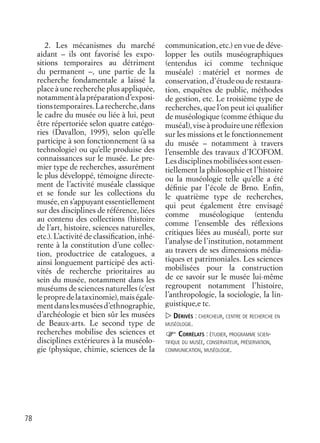 78
2. Les mécanismes du marché
aidant – ils ont favorisé les expo-
sitions temporaires au détriment
du permanent –, une partie de la
recherche fondamentale a laissé la
place à une recherche plus appliquée,
notammentàlapréparationd’exposi-
tionstemporaires.Larecherche,dans
le cadre du musée ou liée à lui, peut
être répertoriée selon quatre catégo-
ries (Davallon, 1995), selon qu’elle
participe à son fonctionnement (à sa
technologie) ou qu’elle produise des
connaissances sur le musée. Le pre-
mier type de recherches, assurément
le plus développé, témoigne directe-
ment de l’activité muséale classique
et se fonde sur les collections du
musée, en s’appuyant essentiellement
sur des disciplines de référence, liées
au contenu des collections (histoire
de l’art, histoire, sciences naturelles,
etc.). L’activité de classiﬁcation, inhé-
rente à la constitution d’une collec-
tion, productrice de catalogues, a
ainsi longuement participé des acti-
vités de recherche prioritaires au
sein du musée, notamment dans les
muséums de sciences naturelles (c’est
lepropredelataxinomie),maiségale-
mentdanslesmuséesd’ethnographie,
d’archéologie et bien sûr les musées
de Beaux-arts. Le second type de
recherches mobilise des sciences et
disciplines extérieures à la muséolo-
gie (physique, chimie, sciences de la
communication, etc.) en vue de déve-
lopper les outils muséographiques
(entendus ici comme technique
muséale) : matériel et normes de
conservation, d’étude ou de restaura-
tion, enquêtes de public, méthodes
de gestion, etc. Le troisième type de
recherches, que l’on peut ici qualiﬁer
de muséologique (comme éthique du
muséal), vise à produire une réﬂexion
sur les missions et le fonctionnement
du musée – notamment à travers
l’ensemble des travaux d’ICOFOM.
Lesdisciplinesmobiliséessontessen-
tiellement la philosophie et l’histoire
ou la muséologie telle qu’elle a été
déﬁnie par l’école de Brno. Enﬁn,
le quatrième type de recherches,
qui peut également être envisagé
comme muséologique (entendu
comme l’ensemble des réﬂexions
critiques liées au muséal), porte sur
l’analyse de l’institution, notamment
au travers de ses dimensions média-
tiques et patrimoniales. Les sciences
mobilisées pour la construction
de ce savoir sur le musée lui-même
regroupent notamment l’histoire,
l’anthropologie, la sociologie, la lin-
guistique,e tc.
DÉRIVÉS : CHERCHEUR, CENTRE DE RECHERCHE EN
MUSÉOLOGIE.
CORRÉLATS : ÉTUDIER, PROGRAMME SCIEN-
TIFIQUE DU MUSÉE, CONSERVATEUR, PRÉSERVATION,
COMMUNICATION, MUSÉOLOGIE.
 