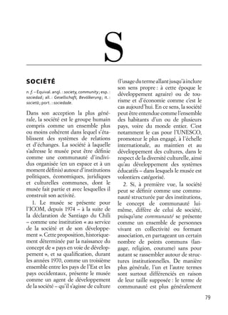 79
SOCIÉTÉ
n. f. – Équival. angl. : society, community; esp. :
sociedad; all. : Gesellschaft, Bevölkerung; it. :
società; port. : sociedade.
Dans son acception la plus géné-
rale, la société est le groupe humain
compris comme un ensemble plus
ou moins cohérent dans lequel s’éta-
blissent des systèmes de relations
et d’échanges. La société à laquelle
s’adresse le musée peut être déﬁnie
comme une communauté d’indivi-
dus organisée (en un espace et à un
moment déﬁnis) autour d’institutions
politiques, économiques, juridiques
et culturelles communes, dont le
musée fait partie et avec lesquelles il
construit son activité.
1. Le musée se présente pour
l’ICOM, depuis 1974 – à la suite de
la déclaration de Santiago du Chili
– comme une institution « au service
de la société et de son développe-
ment ». Cette proposition, historique-
ment déterminée par la naissance du
concept de « pays en voie de dévelop-
pement », et sa qualiﬁcation, durant
les années 1970, comme un troisième
ensemble entre les pays de l’Est et les
pays occidentaux, présente le musée
comme un agent de développement
de la société – qu’il s’agisse de culture
(l’usagedutermeallantjusqu’àinclure
son sens propre : à cette époque le
développement agraire) ou de tou-
risme et d’économie comme c’est le
cas aujourd’hui. En ce sens, la société
peut être entendue comme l’ensemble
des habitants d’un ou de plusieurs
pays, voire du monde entier. C’est
notamment le cas pour l’UNESCO,
promoteur le plus engagé, à l’échelle
internationale, au maintien et au
développement des cultures, dans le
respect de la diversité culturelle, ainsi
qu’au développement des systèmes
éducatifs – dans lesquels le musée est
volontiers catégorisé.
2. Si, à première vue, la société
peut se déﬁnir comme une commu-
nauté structurée par des institutions,
le concept de communauté lui-
même, diffère de celui de société,
puisqu’une communauté se présente
comme un ensemble de personnes
vivant en collectivité ou formant
association, en partageant un certain
nombre de points communs (lan-
gage, religion, coutume) sans pour
autant se rassembler autour de struc-
tures institutionnelles. De manière
plus générale, l’un et l’autre termes
sont surtout différenciés en raison
de leur taille supposée : le terme de
communauté est plus généralement
S
 