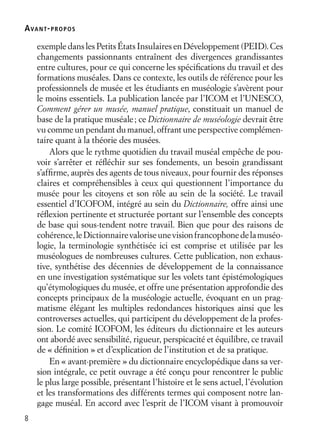 8
exemple dans les Petits États Insulaires en Développement (PEID). Ces
changements passionnants entraînent des divergences grandissantes
entre cultures, pour ce qui concerne les spéciﬁcations du travail et des
formations muséales. Dans ce contexte, les outils de référence pour les
professionnels de musée et les étudiants en muséologie s’avèrent pour
le moins essentiels. La publication lancée par l’ICOM et l’UNESCO,
Comment gérer un musée, manuel pratique, constituait un manuel de
base de la pratique muséale; ce Dictionnaire de muséologie devrait être
vu comme un pendant du manuel, offrant une perspective complémen-
taire quant à la théorie des musées.
Alors que le rythme quotidien du travail muséal empêche de pou-
voir s’arrêter et réﬂéchir sur ses fondements, un besoin grandissant
s’afﬁrme, auprès des agents de tous niveaux, pour fournir des réponses
claires et compréhensibles à ceux qui questionnent l’importance du
musée pour les citoyens et son rôle au sein de la société. Le travail
essentiel d’ICOFOM, intégré au sein du Dictionnaire, offre ainsi une
réﬂexion pertinente et structurée portant sur l’ensemble des concepts
de base qui sous-tendent notre travail. Bien que pour des raisons de
cohérence,leDictionnairevaloriseunevisionfrancophonedelamuséo-
logie, la terminologie synthétisée ici est comprise et utilisée par les
muséologues de nombreuses cultures. Cette publication, non exhaus-
tive, synthétise des décennies de développement de la connaissance
en une investigation systématique sur les volets tant épistémologiques
qu’étymologiques du musée, et offre une présentation approfondie des
concepts principaux de la muséologie actuelle, évoquant en un prag-
matisme élégant les multiples redondances historiques ainsi que les
controverses actuelles, qui participent du développement de la profes-
sion. Le comité ICOFOM, les éditeurs du dictionnaire et les auteurs
ont abordé avec sensibilité, rigueur, perspicacité et équilibre, ce travail
de « déﬁnition » et d’explication de l’institution et de sa pratique.
En « avant-première » du dictionnaire encyclopédique dans sa ver-
sion intégrale, ce petit ouvrage a été conçu pour rencontrer le public
le plus large possible, présentant l’histoire et le sens actuel, l’évolution
et les transformations des différents termes qui composent notre lan-
gage muséal. En accord avec l’esprit de l’ICOM visant à promouvoir
AVANT-PROPOS
 