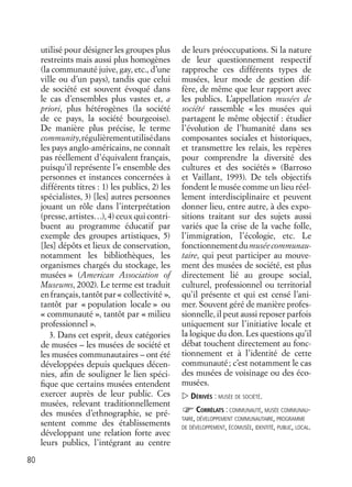 80
utilisé pour désigner les groupes plus
restreints mais aussi plus homogènes
(la communauté juive, gay, etc., d’une
ville ou d’un pays), tandis que celui
de société est souvent évoqué dans
le cas d’ensembles plus vastes et, a
priori, plus hétérogènes (la société
de ce pays, la société bourgeoise).
De manière plus précise, le terme
community,régulièrementutilisédans
les pays anglo-américains, ne connaît
pas réellement d’équivalent français,
puisqu’il représente l’« ensemble des
personnes et instances concernées à
différents titres : 1) les publics, 2) les
spécialistes, 3) [les] autres personnes
jouant un rôle dans l’interprétation
(presse, artistes…), 4)ceux qui contri-
buent au programme éducatif par
exemple des groupes artistiques, 5)
[les] dépôts et lieux de conservation,
notamment les bibliothèques, les
organismes chargés du stockage, les
musées » (American Association of
Museums, 2002). Le terme est traduit
en français, tantôt par « collectivité »,
tantôt par « population locale » ou
« communauté », tantôt par « milieu
professionnel ».
3. Dans cet esprit, deux catégories
de musées – les musées de société et
les musées communautaires – ont été
développées depuis quelques décen-
nies, aﬁn de souligner le lien spéci-
ﬁque que certains musées entendent
exercer auprès de leur public. Ces
musées, relevant traditionnellement
des musées d’ethnographie, se pré-
sentent comme des établissements
développant une relation forte avec
leurs publics, l’intégrant au centre
de leurs préoccupations. Si la nature
de leur questionnement respectif
rapproche ces différents types de
musées, leur mode de gestion dif-
fère, de même que leur rapport avec
les publics. L’appellation musées de
société rassemble « les musées qui
partagent le même objectif : étudier
l’évolution de l’humanité dans ses
composantes sociales et historiques,
et transmettre les relais, les repères
pour comprendre la diversité des
cultures et des sociétés » (Barroso
et Vaillant, 1993). De tels objectifs
fondent le musée comme un lieu réel-
lement interdisciplinaire et peuvent
donner lieu, entre autre, à des expo-
sitions traitant sur des sujets aussi
variés que la crise de la vache folle,
l’immigration, l’écologie, etc. Le
fonctionnementdumuséecommunau-
taire, qui peut participer au mouve-
ment des musées de société, est plus
directement lié au groupe social,
culturel, professionnel ou territorial
qu’il présente et qui est censé l’ani-
mer. Souvent géré de manière profes-
sionnelle, il peut aussi reposer parfois
uniquement sur l’initiative locale et
la logique du don. Les questions qu’il
débat touchent directement au fonc-
tionnement et à l’identité de cette
communauté; c’est notamment le cas
des musées de voisinage ou des éco-
musées.
DÉRIVÉS : MUSÉE DE SOCIÉTÉ.
CORRÉLATS : COMMUNAUTÉ, MUSÉE COMMUNAU-
TAIRE, DÉVELOPPEMENT COMMUNAUTAIRE, PROGRAMME
DE DÉVELOPPEMENT, ÉCOMUSÉE, IDENTITÉ, PUBLIC, LOCAL.
 