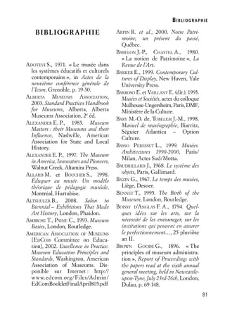 BIBLIOGR APHIE
81
BIBLIOGRAPHIE
ADOTEVI S., 1971. « Le musée dans
les systèmes éducatifs et culturels
contemporains », in Actes de la
neuvième conférence générale de
l’Icom, Grenoble, p. 19-30.
ALBERTA MUSEUMS ASSOCIATION,
2003. Standard Practices Handbook
for Museums, Alberta, Alberta
Museums Association, 2e
éd.
ALEXANDER E. P., 1983. Museum
Masters : their Museums and their
Inﬂuence, Nashville, American
Association for State and Local
History.
ALEXANDER E. P., 1997. The Museum
in America, Innovators and Pioneers,
Walnut Creek, Altamira Press.
ALLARD M. et BOUCHER S., 1998.
Éduquer au musée. Un modèle
théorique de pédagogie muséale,
Montréal, Hurtubise.
ALTSHULER B., 2008. Salon to
Biennial – Exhibitions That Made
Art History, London, Phaidon.
AMBROSE T., PAINE C., 1993. Museum
Basics, London, Routledge.
AMERICAN ASSOCIATION OF MUSEUMS
[EDCOM Committee on Educa-
tion], 2002. Excellence in Practice.
Museum Education Principles and
Standards, Washington, American
Association of Museums. Dis-
ponible sur Internet : http://
www.edcom.org/Files/Admin/
EdComBookletFinalApril805.pdf
ARPIN R. et al., 2000. Notre Patri-
moine, un présent du passé,
Québec.
BABELON J.-P., CHASTEL A., 1980.
« La notion de Patrimoine », La
Revue de l’Art.
BARKER E., 1999. Contemporary Cul-
tures of Display, New Haven, Yale
University Press.
BARROSO E. et VAILLANT E. (dir.), 1993.
Musées et Sociétés, actes du colloque
Mulhouse-Ungersheim,Paris,DMF,
Ministère de la Culture.
BARY M.-O. de, TOBELEM J.-M., 1998.
Manuel de muséographie, Biarritz,
Séguier Atlantica – Option
Culture.
BASSO PERESSUT L., 1999. Musées.
Architectures 1990-2000, Paris/
Milan, Actes Sud/Motta.
BAUDRILLARD J., 1968. Le système des
objets, Paris, Gallimard.
BAZIN G., 1967. Le temps des musées,
Liège, Desoer.
BENNET T., 1995. The Birth of the
Museum, London, Routledge.
BOISSY D’ANGLAS F. A., 1794. Quel-
ques idées sur les arts, sur la
nécessité de les encourager, sur les
institutions qui peuvent en assurer
le perfectionnement…, 25 pluviôse
an II.
BROWN GOODE G., 1896. « The
principles of museum administra-
tion », Report of Proceedings with
the papers read at the sixth annual
general meeting, held in Newcastle-
upon-Tyne, July 23rd-26th, London,
Dulau, p. 69-148.
 