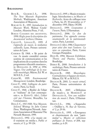 BIBLIOGR APHIE
82
BUCK R., GILMORE J. A., 1998.
The New Museum Registration
Methods, Washington, American
Association of Museums.
BURCAW G. E., 1997. Introduction to
Museum Work, Walnut Creek/
London, Altamira Press, 3e
éd..
BUREAU CANADIEN DES ARCHIVISTES,
1990. Règles pour la description des
documentsd ’archives, Ottawa.
CAILLET E., LEHALLE E., 1995. À
l’approche du musée, la médiation
culturelle, Lyon, Presses universi-
taires de Lyon.
CAMERON D., 1968. « Un point de
vue : le musée considéré comme
système de communication et les
implications de ce système dans les
programmes éducatifs muséaux» ,
in DESVALLÉES A., 1992 et 1994.
Vagues. Une anthologie de la nou-
velle muséologie, Mâcon, Éd. W. et
M.N.E.S., 2 vol.
CASSAR M., 1995. Environmental
Management, London, Routledge.
CHOAY F., 1992. L’allégorie du patri-
moine, Paris, Le Seuil.
CHOAY F., 1968. « Réalité de l’objet
et “réalisme” de l’art contempo-
rain », in KEPES G. (dir.), L’objet
créé par l’homme, Bruxelles, La
Connaissance.
DANA J. C., 1917-1920. New Museum,
Selected Writings by John Cotton
Dana, Washington/Newark, Ame-
rican Association of Museums/The
Newark Museum, 1999.
DAVALLON J., 1992. « Le musée est-
il vraiment un média », Public et
musées, no
2, p. 99-124.
DAVALLON J.,1995.« Muséeetmuséo-
logie. Introduction », in Musées et
Recherche, Actes du colloque tenu
à Paris, les 29, 30 novembre et 1er
décembre 1993, Dijon, OCIM.
DAVALLON J., 1999. L’exposition à
l’œuvre, Paris, L’Harmattan.
DAVALLON J., 2006. Le don du
patrimoine. Une approche commu-
nicationnelle de la patrimoniali-
sation, Paris, Lavoisier.
DAVALLON J. (dir.), 1986. Claquemurer
pour ainsi dire tout l’univers : La
mise en exposition, Paris, Centre
Georges Pompidou.
DEAN D., 1994. Museum Exhibition.
Theory and Practice, London,
Routledge.
DEBRAY R., 2000. Introduction à la
médiologie, Paris, Presses universi-
taires de France.
DELOCHE B., 1985. Museologica.
Contradictions et logiques du musée,
Mâcon, Éd. W. et M.N.E.S.
DELOCHE B., 2001. Le musée virtuel,
Paris, Presses universitaires de
France.
DELOCHE B., 2007. « Déﬁnition
du musée », in MAIRESSE F. et
DESVALLÉES A., Vers une redéﬁni-
tion du musée?, Paris, L’Harmat-
tan.
DÉOTTE J.-L., 1986. « Suspendre
– Oublier », 50, Rue de Varenne,
no
2, p. 29-36.
DESVALLÉES A., 1995. « Émergence
et cheminement du mot “patri-
moine” », Musées et collections
publiques de France, no
208, sep-
tembre, p. 6-29.
 