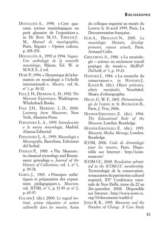 BIBLIOGR APHIE
83
DESVALLÉES A., 1998. « Cent qua-
rante termes muséologiques ou
petit glossaire de l’exposition »,
in DE BARY M.-O., TOBELEM J.-
M., Manuel de muséographie,
Paris, Séguier – Option culture,
p. 205-251.
DESVALLÉES A., 1992 et 1994. Vagues.
Une anthologie de la nouvelle
muséologie, Mâcon, Éd. W. et
M.N.E.S., 2 vol.
DUBÉ P.,1994.« Dynamiquedelafor-
mation en muséologie à l’échelle
internationale », Musées, vol. 16,
no
1, p. 30-32.
FALK J. H., DIERKING L. D., 1992. The
Museum Experience, Washington,
Whalesback Books.
FALK J.H., DIERKING L. D., 2000.
Learning from Museums, New
York, Altamira Press.
FERNÁNDEZ L. A., 1999. Introducción
a la nueva museología, Madrid,
Alianza Editorial.
FERNÁNDEZ L. A., 1999. Museología y
Museografía, Barcelona, Ediciones
del Serbal.
FINDLEN P., 1989. « The Museum :
its classical etymology and Renais-
sance genealogy », Journal of the
History of Collections, vol. 1, no
1,
p. 59-78.
GABUS, J., 1965. « Principes esthé-
tiques et préparation des exposi-
tions pédagogiques », Museum,
vol. XVIII, no
1, p. 51-59 et no
2,
p. 65-97.
GALARD J. (dir.), 2000. Le regard ins-
truit, action éducative et action
culturelle dans les musées, Actes
du colloque organisé au musée du
Louvre le 16 avril 1999, Paris, La
Documentation française.
GOB A., DROUGUET N., 2003. La
muséologie. Histoire, dévelop-
pements, enjeux actuels, Paris,
Armand Colin.
GREGOROVÁ A., 1980. « La muséolo-
gie – science ou seulement travail
pratique du musée », MuWoP-
DoTraM, no
1, p. 19-21.
HAINARD J., 1984. « La revanche du
conservateur », in HAINARD J.,
KAEHR R. (dir.), Objets prétextes,
objets manipulés, Neuchâtel,
Musée d’ethnographie.
HEGEL G. W. F., 1807. Phénoménolo-
gie de l’esprit, tr. fr. BOURGEOIS B.,
Paris, J. Vrin, 2006.
HOOPER-GREENHILL E. (dir.), 1994.
The Educational Role of the
Museum, London, Routledge.
HOOPER-GREENHILL E. (dir.), 1995.
Museum, Media, Message, London,
Routledge.
ICOM, 2006. Code de déontologie
pour les musées, Paris. Dispo-
nible sur Internet : http://icom-
museum/
ICOM-CC, 2008. Resolution submit-
ted to the ICOM-CC membership.
Terminologie de la conservation-
restaurationdupatrimoineculturel
matériel, XVe
Conférence trien-
nale de New Delhi, tenue du 22 au
26s eptembre 2008. Disponible
sur Internet : http://www.icom-cc.
org/10/documents?catId=2
JANES R. R., 1995. Museums and the
Paradox of Change. A Case Study
 