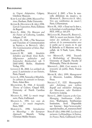 BIBLIOGR APHIE
84
in Urgent Adaptation, Calgary,
Glenbow Museum.
KARP I.etal.(dir.),2006.MuseumFric-
tions, Durham, Duke University.
KLÜSER B.,HEGEWISCH K.(dir.),1998.
L’art de l’exposition, Paris, Éditions
du Regard.
KNELL S., 2004. The Museum and
the Future of Collecting, London,
Ashgate, 2e
éd.
LASSWELL H., 1948. « The Structure
and Function of Communication
in Society », in BRYSON L. (dir.),
The Communication of Ideas, Har-
per and Row.
LEIBNIZ G. W., 1690. Sämtliche
Schriften und Briefe. Erste Reihe.
Allgemeiner politischer und
historischer Briefwechsel, vol. 5
[1687-1690]. Berlin, Akademie
Verlag, 1954.
LENIAUD J. M., 2002. Les archipels du
passé, le patrimoine et son histoire,
Paris, Fayard.
LUGLI A.,1998.NaturaliaetMirabilia,
les cabinets de curiosité en Europe,
Paris, Adam Biro.
MALINOWSKI, B., 1944. A Scientiﬁc
Theory of Culture, Chapel Hill,
University of North Carolina
Press.
MALRAUX A., 1947. Le musée imagi-
naire, Paris, Gallimard.
MALRAUX A., 1951. Les voix du
silence – Le musée imaginaire,
Paris, NRF.
MAROEVIC´ I., 1998. Introduction
to Museology – the European
Approach, Munich, Verlag
Christian Müller-Straten.
MAROEVIC´ I., 2007. « Vers la nou-
velle déﬁnition du musée », in
MAIRESSE F., DESVALLÉES A. (dir.),
Vers une redéﬁnition du musée?,
Paris, L’Harmattan.
MAUSS M., 1923. « Essai sur le don »,
in Sociologie et anthropologie, Paris,
PUF, 1950, p. 143-279.
MCLUHAN M., PARKER H., BARZUN J.,
1969. Le musée non linéaire. Explo-
ration des méthodes, moyens et
valeurs de la communication avec
le public par le musée, tr. fr. par
B. Deloche et F. Mairesse avec la
collab. de S. Nash, Lyon, Aléas,
2008.
VAN MENSCH P., 1992. Towards
a Methodology of Museology,
University of Zagreb, Faculty of
Philosophy, Thèse de doctorat.
MIRONER L., 2001. Cent musées à la
rencontre du public, Paris, France
Édition.
MOORE K. (dir.), 1999. Management
in Museums, London, Athlone
Press.
NEICKEL C. F., 1727. Museographia
oder Anleitung zum rechten
Begriff und nützlicher Anlegung
der Museorum, oder Raritäten-
Kammern, Leipzig.
NEVES C., 2005. Concern at the Core.
Managing Smithsonian Collec-
tions, Washington, Smithsonian
Institution, Avril. Disponible
sur Internet : http://www.si.edu/
opanda/studies_of_resources.html
NORA P. (dir.), 1984-1987. Les lieux de
mémoire. La République, la Nation,
les France, Paris, Gallimard, 8 vol.
 