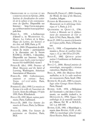 BIBLIOGR APHIE
85
OBSERVATOIRE DE LA CULTURE ET DES
COMMUNICATIONS DU QUÉBEC, 2004.
Système de classiﬁcation des activi-
tés de la culture et des communica-
tions du Québec. Disponible sur
Internet : http://www.stat.gouv.
qc.ca/observatoire/scaccq/princi-
pale.htm
PERRET A., 1931. « Architecture
d’abord! », in WILDENSTEIN G.,
Musées. Les Cahiers de la Répu-
blique des Lettres, des Sciences et
des Arts, vol. XIII, Paris, p. 97.
PINNA G., 2003. [Proposition de déﬁ-
nition du musée – participation
à la discussion sur le forum
ICOM-L], ICOM-L, 3 décembre,
Disponible sur Internet : http://
home.ease.lsoft.com/scripts/
wa.exe?A1=ind0312&L=icom-l
PITMAN B. (dir.), 1999. Presence of
Mind. Museums and the Spirit of
Learning, Washington, American
Association of Museums.
POMIAN K., 1987. Collectionneurs,
amateurs et curieux : Paris,
Venise, XVI
e
-XVIII
e
siècles, Paris,
Gallimard.
POMMIER E. (dir.), 1995. Les musées en
Europe à la veille de l’ouverture du
Louvre, Actes du colloque, 3-5 juin
1993, Paris, Klincksieck.
POULOT D.,1997.Musée,nation,patri-
moine, Paris, Gallimard.
POULOT D., 2005. Une histoire des
musées de France, Paris, La Décou-
verte.
POULOT D., 2006. Une histoire du
patrimoine en Occident, Paris,
PUF.
PREZIOSI D., FARAGO C., 2003. Grasping
the World, the Idea of the Museum,
London, Ashgate.
PUTHOD de MAISONROUGE, 1791. Les
Monuments ou le pèlerinage histo-
rique, no
1, Paris, p. 2-17.
QUATREMÈRE DE QUINCY A., 1796.
Lettres à Miranda sur le déplace-
ment des monuments de l’art en
Italie (1796), Paris, Macula, 1989.
RASSE P., 1999. Les musées à la lumière
de l’espace public, Paris, L’Harmat-
tan.
RÉAU L., 1908. « L’organisation des
musées », Revue de synthèse histo-
rique, t. 17, p. 146-170 et 273-291.
RENAN E., 1882. Qu’est-ce qu’une
nation?, Conférence en Sorbonne,
le 11 mars.
RICO J. C., 2006. Manual práctico de
museología, museografía y técnicas
expositivas, Madrid, Silex.
RIEGL A., 1903. Der Moderne Denk-
malkultus, tr. fr. Le culte moderne
des monuments, Paris, Seuil, 1984.
RIVIÈRE G. H. et alii., 1989. La muséo-
logie selon Georges Henri Rivière,
Paris, Dunod.
RIVIÈRE, G.H., 1978. « Déﬁnition
de l’écomusée », cité dans « L’éco-
musée, un modèle évolutif », in
DESVALLÉES A., 1992, Vagues. Une
anthologie de la nouvelle muséolo-
gie, Mâcon, Éd. W. et M.N.E.S.,
vol. 1, p. 440-445.
RIVIÈRE, G.H., 1981. « Muséologie »,
repris dans RIVIÈRE, G.H. et alii.,
1989, La muséologie selon Georges
Henri Rivière, Paris, Dunod.
 