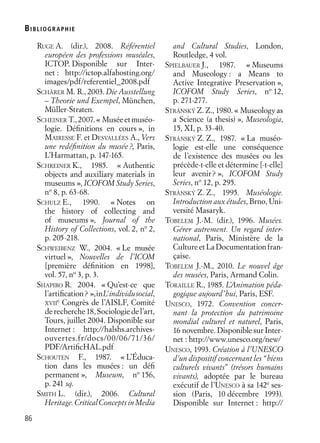 BIBLIOGR APHIE
86
RUGE A. (dir.), 2008. Référentiel
européen des professions muséales,
ICTOP. Disponible sur Inter-
net : http://ictop.alfahosting.org/
images/pdf/referentiel_2008.pdf
SCHÄRER M. R., 2003. Die Ausstellung
– Theorie und Exempel, München,
Müller-Straten.
SCHEINER T., 2007. « Musée et muséo-
logie. Déﬁnitions en cours », in
MAIRESSE F. et DESVALLÉES A., Vers
une redéﬁnition du musée?, Paris,
L’Harmattan, p. 147-165.
SCHREINER K., 1985. « Authentic
objects and auxiliary materials in
museums », ICOFOM Study Series,
no
8, p. 63-68.
SCHULZ E., 1990. « Notes on
the history of collecting and
of museums », Journal of the
History of Collections, vol. 2, no
2,
p. 205-218.
SCHWEIBENZ W., 2004. « Le musée
virtuel », Nouvelles de l’ICOM
[première déﬁnition en 1998],
vol. 57, no
3, p. 3.
SHAPIRO R. 2004. « Qu’est-ce que
l’artiﬁcation? »,inL’individusocial,
XVII
e
Congrès de l’AISLF, Comité
derecherche 18, Sociologie del’art,
Tours, juillet 2004. Disponible sur
Internet : http://halshs.archives-
ouvertes.fr/docs/00/06/71/36/
PDF/ArtiﬁcHAL.pdf
SCHOUTEN F., 1987. « L’Éduca-
tion dans les musées : un déﬁ
permanent », Museum, no
156,
p. 241 sq.
SMITH L. (dir.), 2006. Cultural
Heritage.CriticalConceptsinMedia
and Cultural Studies, London,
Routledge, 4 vol.
SPIELBAUER J., 1987. « Museums
and Museology : a Means to
Active Integrative Preservation »,
ICOFOM Study Series, no
12,
p. 271-277.
STRÁNSKÝ Z. Z., 1980. « Museology as
a Science (a thesis) », Museologia,
15, XI, p. 33-40.
STRÁNSKÝ Z. Z., 1987. « La muséo-
logie est-elle une conséquence
de l’existence des musées ou les
précède-t-elle et détermine [-t-elle]
leur avenir? », ICOFOM Study
Series, no
12, p. 295.
STRÁNSKÝ Z. Z., 1995. Muséologie.
Introduction aux études, Brno, Uni-
versité Masaryk.
TOBELEM J.-M. (dir.), 1996. Musées.
Gérer autrement. Un regard inter-
national, Paris, Ministère de la
CultureetLaDocumentationfran-
çaise.
TOBELEM J.-M., 2010. Le nouvel âge
des musées, Paris, Armand Colin.
TORAILLE R., 1985. L’Animation péda-
gogique aujourd’hui, Paris, ESF.
UNESCO, 1972. Convention concer-
nant la protection du patrimoine
mondial culturel et naturel, Paris,
16 novembre. Disponible sur Inter-
net : http://www.unesco.org/new/
UNESCO, 1993. Création à l’UNESCO
d’un dispositif concernant les “biens
culturels vivants” (trésors humains
vivants), adoptée par le bureau
exécutif de l’UNESCO à sa 142e
ses-
sion (Paris, 10 décembre 1993).
Disponible sur Internet : http://
 