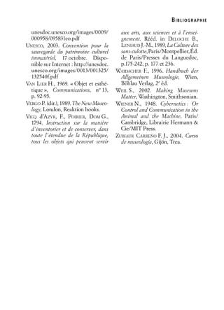 BIBLIOGR APHIE
unesdoc.unesco.org/images/0009/
000958/095831eo.pdf
UNESCO, 2003. Convention pour la
sauvegarde du patrimoine culturel
immatériel, 17 octobre. Dispo-
nible sur Internet : http://unesdoc.
unesco.org/images/0013/001325/
132540f.pdf
VAN LIER H., 1969. « Objet et esthé-
tique », Communications, no
13,
p. 92-95.
VERGO P. (dir.), 1989. The New Museo-
logy, London, Reaktion books.
VICQ d’AZYR, F., POIRIER, DOM G.,
1794. Instruction sur la manière
d’inventorier et de conserver, dans
toute l’étendue de la République,
tous les objets qui peuvent servir
aux arts, aux sciences et à l’ensei-
gnement. Rééd. in DELOCHE B.,
LENIAUD J.-M., 1989, La Culture des
sans-culotte,Paris/Montpellier,Éd.
de Paris/Presses du Languedoc,
p.175-242, p. 177 et 236.
WAIDACHER F., 1996. Handbuch der
Allgemeinen Museologie, Wien,
Böhlau Verlag, 2e
éd.
WEIL S., 2002. Making Museums
Matter, Washington, Smithsonian.
WIENER N., 1948. Cybernetics : Or
Control and Communication in the
Animal and the Machine, Paris/
Cambridge, Librairie Hermann &
Cie/MIT Press.
ZUBIAUR CARREÑO F. J., 2004. Curso
de museología, Gijón, Trea.
 