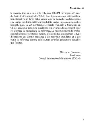 9
la diversité tout en assurant la cohésion, l’ICOM escompte, à l’instar
du Code de déontologie de l’ICOM pour les musées, que cette publica-
tion stimulera un large débat autant que de nouvelles collaborations
env ued es esé ditionsu ltérieures,p lutôtq ued es implementg arnirl es
bibliothèques. La 22e
Conférence générale triennale, à Shanghai, en
Chine, constitue ainsi une excellente opportunité de lancement pour
cet ouvrage de muséologie de référence. Le rassemblement de profes-
sionnels de musée de toutes nationalités constitue précisément le type
d’occasions qui donne naissance à de nouveaux standards et à des
outils de référence comme celui-ci, tant pour les générations actuelles
que futures.
Alissandra Cummins
Présidente
Conseil international des musées (ICOM)
AVANT-PROPOS
 