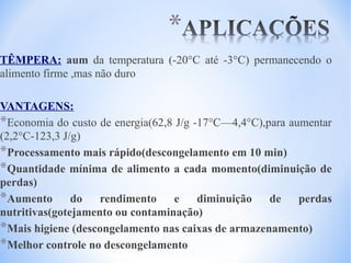 TÊMPERA: aum da temperatura (-20°C até -3°C) permanecendo o
alimento firme ,mas não duro
VANTAGENS:
*Economia do custo de energia(62,8 J/g -17°C—4,4°C),para aumentar
(2,2°C-123,3 J/g)
*Processamento mais rápido(descongelamento em 10 min)
*Quantidade mínima de alimento a cada momento(diminuição de
perdas)
*Aumento do rendimento e diminuição de perdas
nutritivas(gotejamento ou contaminação)
*Mais higiene (descongelamento nas caixas de armazenamento)
*Melhor controle no descongelamento

 