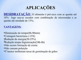 APLICAÇÕES
DESIDRATAÇÃO :O alimento é pré-seco com ar quente até
18% logo usa-se secador com combinação de microondas e ar
quente até umidade de 13%;
VANTAGENS:
Diminuição do tempo(8h-90min)
●
Contagem bacteriana (-15X)
●
Redução de energia(20-25%)
●
Redução tempo higienização(24h-6h)
●
Não ocorre formação de crosta
●
Não causam poluição
●
T°menor melhoram taxas de germinação de grãos
●

 