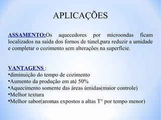 APLICAÇÕES
ASSAMENTO:Os aquecedores por microondas ficam
localizados na saída dos fornos de túnel,para reduzir a umidade
e completar o cozimento sem alterações na superfície.
VANTAGENS :
●
diminuição do tempo de cozimento
●
Aumento da produção em até 50%
●
Aquecimento somente das áreas úmidas(maior controle)
●
Melhor textura
●
Melhor sabor(aromas expostos a altas T° por tempo menor)

 