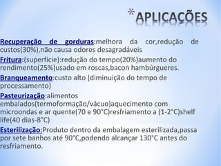 Recuperação de gorduras:melhora da cor,redução de
custos(30%),não causa odores desagradáveis
Fritura:(superfície):redução do tempo(20%)aumento do
rendimento(25%)usado em roscas,bacon hambúrgueres.
Branqueamento:custo alto (diminuição do tempo de
processamento)
Pasteurização:alimentos
embalados(termoformação/vácuo)aquecimento com
microondas e ar quente(70 e 90°C)resfriamento a (1-2°C)shelf
life(40 dias-8°C)
Esterilização:Produto dentro da embalagem esterilizada,passa
por sete banhos até 90°C,podendo alcançar 130°C antes do
resfriamento.

 