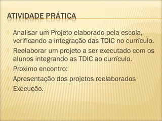    Analisar um Projeto elaborado pela escola,
    verificando a integração das TDIC no currículo.
   Reelaborar um projeto a ser executado com os
    alunos integrando as TDIC ao currículo.
   Proximo encontro:
   Apresentação dos projetos reelaborados
   Execução.
 