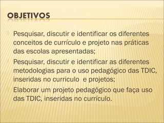    Pesquisar, discutir e identificar os diferentes
    conceitos de currículo e projeto nas práticas
    das escolas apresentadas;
   Pesquisar, discutir e identificar as diferentes
    metodologias para o uso pedagógico das TDIC,
    inseridas no curriculo e projetos;
   Elaborar um projeto pedagógico que faça uso
    das TDIC, inseridas no currículo.
 