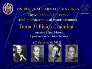 UNIVERSIDAD PARA LOS MAYORES
      Desvelando el Universo
(del microcosmos al macrocosmos)
Tema 3: Física Cuántica
         Antonio López Maroto
     Departamento de Física Teórica I

        (20 de marzo de 2012)
 