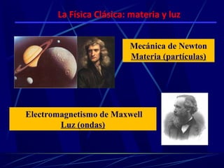 La Física Clásica: materia y luz


                         Mecánica de Newton
                         Materia (partículas)




Electromagnetismo de Maxwell
        Luz (ondas)
 