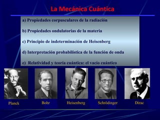 La Mecánica Cuántica
          a) Propiedades corpusculares de la radiación
         a) Propiedades corpusculares de la radiación

          b) Propiedades ondulatorias de la materia
         b) Propiedades ondulatorias de la materia

          c) Principio de indeterminación de Heisenberg
         c) Principio de indeterminación de Heisenberg

          d) Interpretación probabilística de la función de onda
         d) Interpretación probabilística de la función de onda

          e) Relatividad y teoría cuántica: el vacío cuántico
         e) Relatividad y teoría cuántica: el vacío cuántico




Planck             Bohr          Heisenberg       Schrödinger      Dirac
 