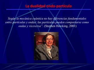 La dualidad onda-partícula

  Según la mecánica cuántica no hay diferencias fundamentales
entre partículas y ondas: las partículas pueden comportarse como
           ondas y viceversa”. (Stephen Hawking, 2001)
 