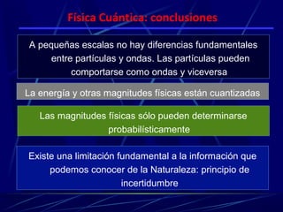 Física Cuántica: conclusiones

A pequeñas escalas no hay diferencias fundamentales
     entre partículas y ondas. Las partículas pueden
          comportarse como ondas y viceversa

La energía y otras magnitudes físicas están cuantizadas

   Las magnitudes físicas sólo pueden determinarse
                  probabilísticamente

Existe una limitación fundamental a la información que
     podemos conocer de la Naturaleza: principio de
                       incertidumbre
 