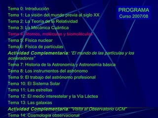 Tema 0: Introducción Tema 1: La visión del mundo previa al siglo XX Tema 2: La Teoría de la Relatividad Tema 3: La Mecánica Cuántica Tema 4: Átomos, moléculas y biomoléculas Tema 5: Física nuclear Tema 6: Física de partículas Actividad Complementaria : “El mundo de las partículas y los aceleradores” Tema 7: Historia de la Astronomía y Astronomía básica Tema 8: Los instrumentos del astrónomo Tema 9: El trabajo del astrónomo profesional Tema 10: El Sistema Solar Tema 11: Las estrellas Tema 12: El medio interestelar y la Vía Láctea Tema 13: Las galaxias Actividad Complementaria : “Visita al Observatorio UCM” Tema 14: Cosmología observacional PROGRAMA Curso 2007/08 