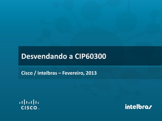 Desvendando a CIP60300
Cisco / Intelbras – Fevereiro, 2013
 