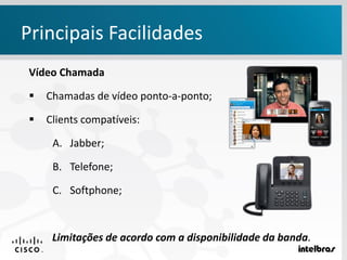 Vídeo Chamada
 Chamadas de vídeo ponto-a-ponto;
 Clients compatíveis:
A. Jabber;
B. Telefone;
C. Softphone;
Limitações de acordo com a disponibilidade da banda.
Principais Facilidades
 