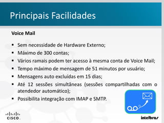 Principais Facilidades
Voice Mail
 Sem necessidade de Hardware Externo;
 Máximo de 300 contas;
 Vários ramais podem ter acesso à mesma conta de Voice Mail;
 Tempo máximo de mensagem de 51 minutos por usuário;
 Mensagens auto excluídas em 15 dias;
 Até 12 sessões simultâneas (sessões compartilhadas com o
atendedor automático);
 Possibilita integração com IMAP e SMTP.
 