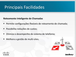 Principais Facilidades
Roteamento Inteligente de Chamadas
 Permite configurações flexíveis de roteamento de chamada;
 Possibilita reduções de custos;
 Otimiza o desempenho do sistema de telefonia;
 Melhora a gestão de multi-sites.
 