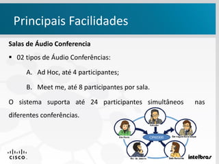 Salas de Áudio Conferencia
 02 tipos de Áudio Conferências:
A. Ad Hoc, até 4 participantes;
B. Meet me, até 8 participantes por sala.
O sistema suporta até 24 participantes simultâneos nas
diferentes conferências.
Principais Facilidades
CIP60300
 