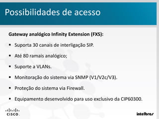 Gateway analógico Infinity Extension (FXS):
 Suporta 30 canais de interligação SIP.
 Até 80 ramais analógico;
 Suporte a VLANs.
 Monitoração do sistema via SNMP (V1/V2c/V3).
 Proteção do sistema via Firewall.
 Equipamento desenvolvido para uso exclusivo da CIP60300.
Possibilidades de acesso
 