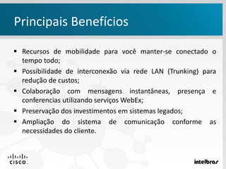  Recursos de mobilidade para você manter-se conectado o
tempo todo;
 Possibilidade de interconexão via rede LAN (Trunking) para
redução de custos;
 Colaboração com mensagens instantâneas, presença e
conferencias utilizando serviços WebEx;
 Preservação dos investimentos em sistemas legados;
 Ampliação do sistema de comunicação conforme as
necessidades do cliente.
Principais Benefícios
 