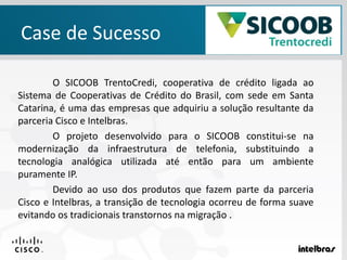 Case de Sucesso
O SICOOB TrentoCredi, cooperativa de crédito ligada ao
Sistema de Cooperativas de Crédito do Brasil, com sede em Santa
Catarina, é uma das empresas que adquiriu a solução resultante da
parceria Cisco e Intelbras.
O projeto desenvolvido para o SICOOB constitui-se na
modernização da infraestrutura de telefonia, substituindo a
tecnologia analógica utilizada até então para um ambiente
puramente IP.
Devido ao uso dos produtos que fazem parte da parceria
Cisco e Intelbras, a transição de tecnologia ocorreu de forma suave
evitando os tradicionais transtornos na migração .
 