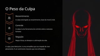 O Peso da Culpa
Ressentimento
A culpa está ligada ao ressentimento, base da moral cristã.
Controle
A culpa é uma ferramenta de controle sobre a natureza
humana.
Negação
Nega a força, os desejos e a afirmação da vida.
A culpa, para Nietzsche, é uma armadilha que nos impede de viver
plenamente. É um sentimento imposto que nos enfraquece.
 