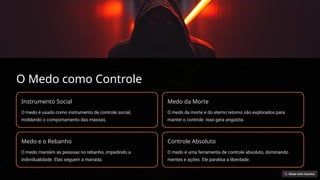 O Medo como Controle
Instrumento Social
O medo é usado como instrumento de controle social,
moldando o comportamento das massas.
Medo da Morte
O medo da morte e do eterno retorno são explorados para
manter o controle. Isso gera angústia.
Medo e o Rebanho
O medo mantém as pessoas no rebanho, impedindo a
individualidade. Elas seguem a manada.
Controle Absoluto
O medo é uma ferramenta de controle absoluto, dominando
mentes e ações. Ele paralisa a liberdade.
 