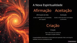 A Nova Espiritualidade
Afirmação
Afirmação da Vida
A vida é celebrada em sua totalidade,
sem negação.
Aceitação
Aceitação
Aceitar a vida como ela é, com alegria
e sofrimento.
Criação
Criação
Usar a vida como um campo de
afirmação e criação contínua.
A espiritualidade nietzschiana é a busca pela auto-superação. Não é uma fuga da
realidade, mas sim a aceitação da vida.
 