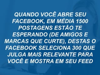 QUANDO VOCÊ ABRE SEU
FACEBOOK, EM MÉDIA 1500
POSTAGENS ESTÃO TE
ESPERANDO (DE AMIGOS E
MARCAS QUE CURTE), DESTAS O
FACEBOOK SELECIONA 300 QUE
JULGA MAIS RELEVANTE PARA
VOCÊ E MOSTRA EM SEU FEED
 