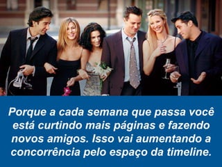 Porque a cada semana que passa você
está curtindo mais páginas e fazendo
novos amigos. Isso vai aumentando a
concorrência pelo espaço da timeline.
 