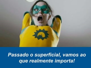 Passado o superficial, vamos ao
que realmente importa!
 