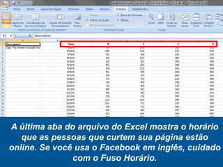 A última aba do arquivo do Excel mostra o horário
que as pessoas que curtem sua página estão
online. Se você usa o Facebook em inglês, cuidado
com o Fuso Horário.
 