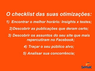 O checklist das suas otimizações:
1) Encontrar o melhor horário: Insights x testes;
2)Descobrir as publicações que deram certo;
3) Descobrir os assuntos do seu site que mais
repercutiram no Facebook;
4) Traçar o seu público alvo;
5) Analisar sua concorrência;
 