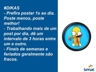 #DIKAS
- Prefira postar 1x ao dia.
Poste menos, poste
melhor!
- Trabalhando mais de um
post por dia, dê um
intervalo de 3 horas entre
um e outro.
- Finais de semanas e
feriados geralmente são
fracos.
 