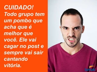 CUIDADO!
Todo grupo tem
um pombo que
acha que é
melhor que
você. Ele vai
cagar no post e
sempre vai sair
cantando
vitória.
 