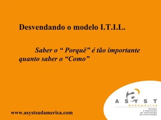Desvendando o modelo I.T.I.L.

      Saber o “ Porquê” é tão importante
  quanto saber o “Como”




www.asystsudamerica.com